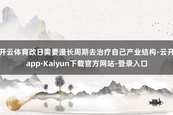 开云体育改日需要漫长周期去治疗自己产业结构-云开app·Kaiyun下载官方网站-登录入口