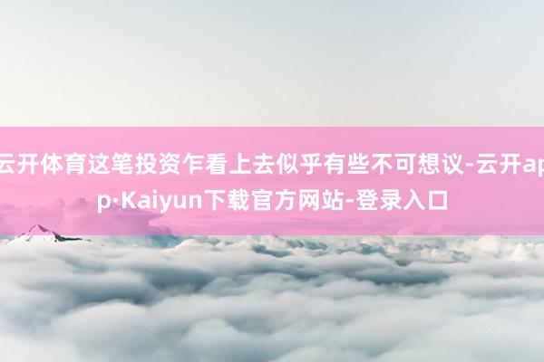 云开体育这笔投资乍看上去似乎有些不可想议-云开app·Kaiyun下载官方网站-登录入口