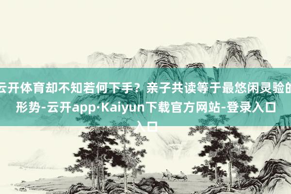 云开体育却不知若何下手？亲子共读等于最悠闲灵验的形势-云开app·Kaiyun下载官方网站-登录入口