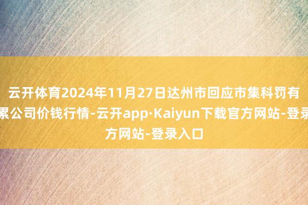 云开体育2024年11月27日达州市回应市集科罚有限牵累公司价钱行情-云开app·Kaiyun下载官方网站-登录入口