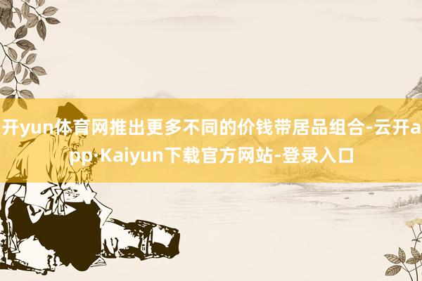 开yun体育网推出更多不同的价钱带居品组合-云开app·Kaiyun下载官方网站-登录入口