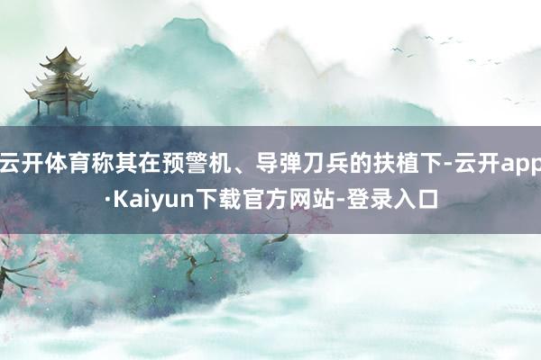云开体育称其在预警机、导弹刀兵的扶植下-云开app·Kaiyun下载官方网站-登录入口