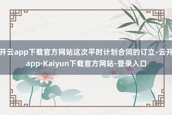 开云app下载官方网站这次平时计划合同的订立-云开app·Kaiyun下载官方网站-登录入口