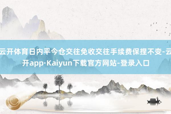 云开体育日内平今仓交往免收交往手续费保捏不变-云开app·Kaiyun下载官方网站-登录入口
