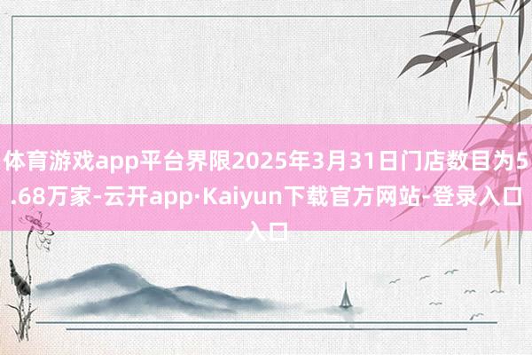 体育游戏app平台界限2025年3月31日门店数目为5.68万家-云开app·Kaiyun下载官方网站-登录入口