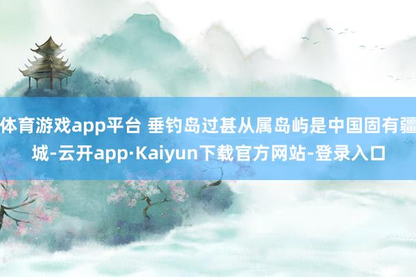 体育游戏app平台 垂钓岛过甚从属岛屿是中国固有疆城-云开app·Kaiyun下载官方网站-登录入口