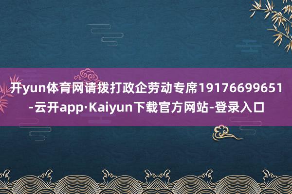 开yun体育网请拨打政企劳动专席19176699651-云开app·Kaiyun下载官方网站-登录入口
