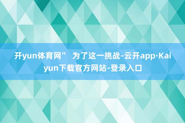 开yun体育网”  　　为了这一挑战-云开app·Kaiyun下载官方网站-登录入口