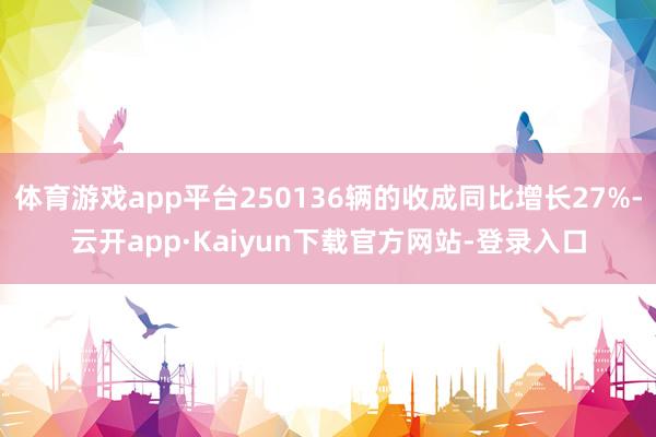 体育游戏app平台250136辆的收成同比增长27%-云开app·Kaiyun下载官方网站-登录入口