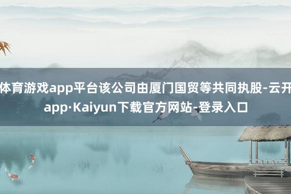 体育游戏app平台该公司由厦门国贸等共同执股-云开app·Kaiyun下载官方网站-登录入口