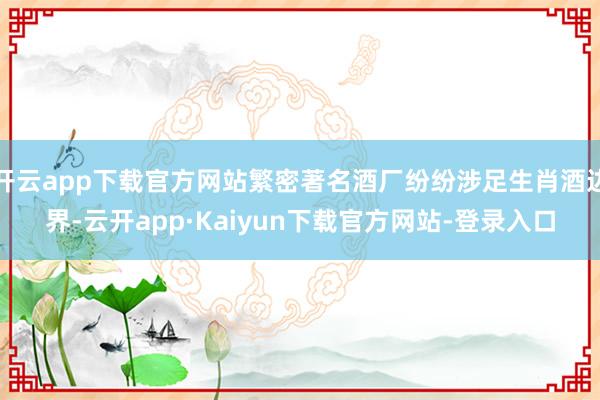 开云app下载官方网站繁密著名酒厂纷纷涉足生肖酒边界-云开app·Kaiyun下载官方网站-登录入口