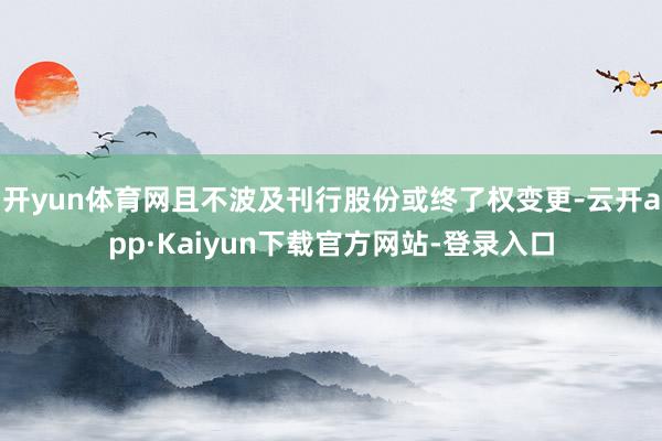 开yun体育网且不波及刊行股份或终了权变更-云开app·Kaiyun下载官方网站-登录入口