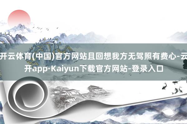 开云体育(中国)官方网站且回想我方无驾照有费心-云开app·Kaiyun下载官方网站-登录入口