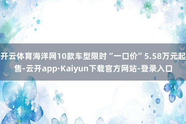 开云体育海洋网10款车型限时“一口价”5.58万元起售-云开app·Kaiyun下载官方网站-登录入口