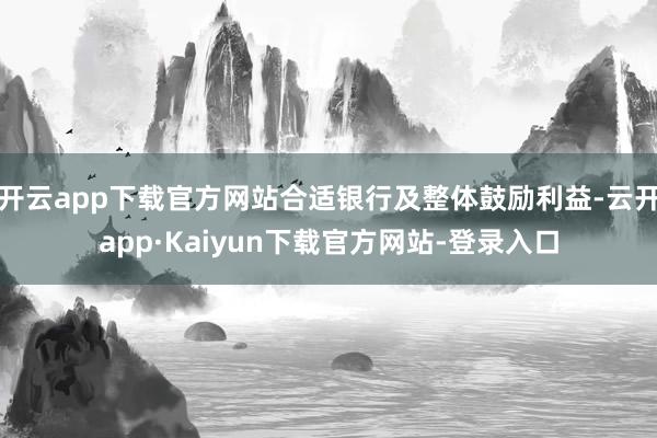 开云app下载官方网站合适银行及整体鼓励利益-云开app·Kaiyun下载官方网站-登录入口