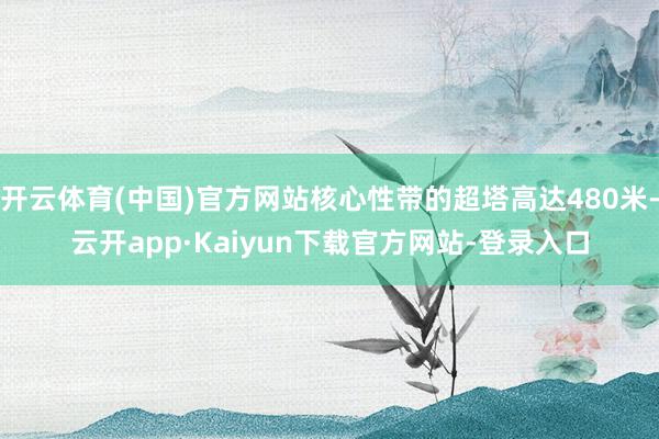 开云体育(中国)官方网站核心性带的超塔高达480米-云开app·Kaiyun下载官方网站-登录入口