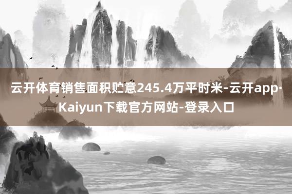 云开体育销售面积贮意245.4万平时米-云开app·Kaiyun下载官方网站-登录入口