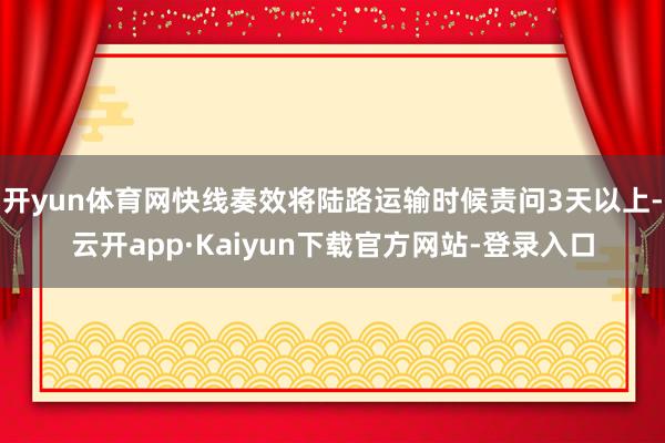 开yun体育网快线奏效将陆路运输时候责问3天以上-云开app·Kaiyun下载官方网站-登录入口