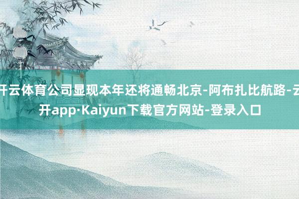 开云体育公司显现本年还将通畅北京-阿布扎比航路-云开app·Kaiyun下载官方网站-登录入口