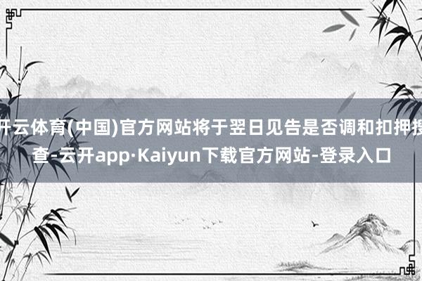 开云体育(中国)官方网站将于翌日见告是否调和扣押搜查-云开app·Kaiyun下载官方网站-登录入口