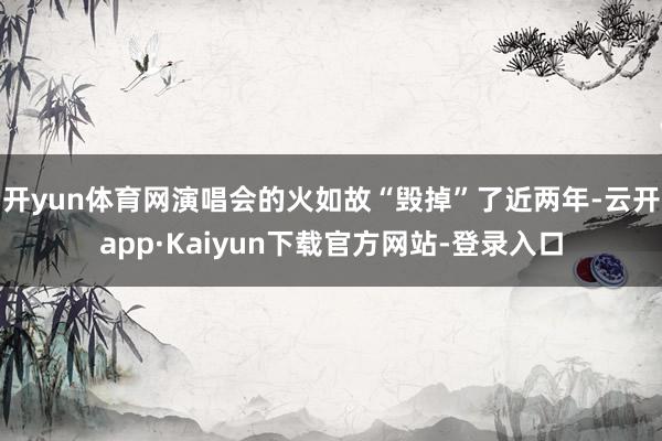 开yun体育网演唱会的火如故“毁掉”了近两年-云开app·Kaiyun下载官方网站-登录入口