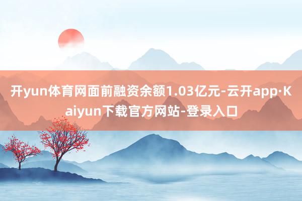 开yun体育网面前融资余额1.03亿元-云开app·Kaiyun下载官方网站-登录入口