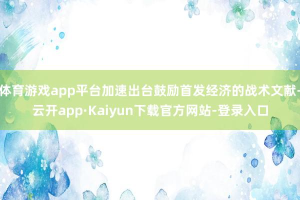 体育游戏app平台加速出台鼓励首发经济的战术文献-云开app·Kaiyun下载官方网站-登录入口