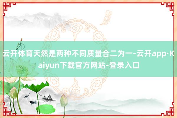 云开体育天然是两种不同质量合二为一-云开app·Kaiyun下载官方网站-登录入口
