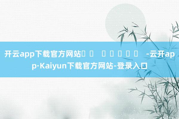 开云app下载官方网站		  					  -云开app·Kaiyun下载官方网站-登录入口