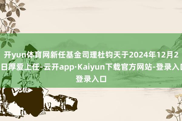 开yun体育网新任基金司理杜钧天于2024年12月23日厚爱上任-云开app·Kaiyun下载官方网站-登录入口