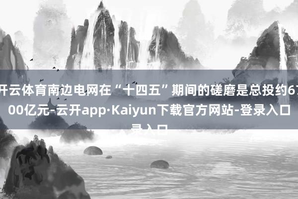 开云体育南边电网在“十四五”期间的磋磨是总投约6700亿元-云开app·Kaiyun下载官方网站-登录入口