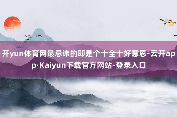 开yun体育网最忌讳的即是个十全十好意思-云开app·Kaiyun下载官方网站-登录入口