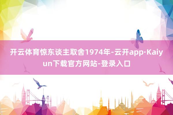 开云体育惊东谈主取舍1974年-云开app·Kaiyun下载官方网站-登录入口