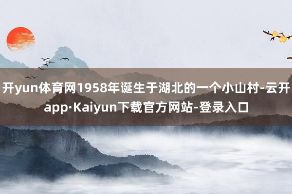 开yun体育网1958年诞生于湖北的一个小山村-云开app·Kaiyun下载官方网站-登录入口