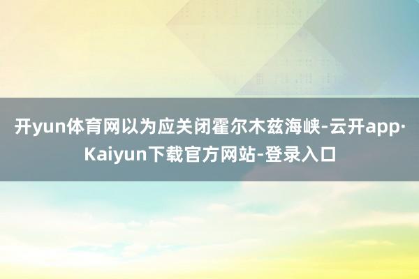 开yun体育网以为应关闭霍尔木兹海峡-云开app·Kaiyun下载官方网站-登录入口