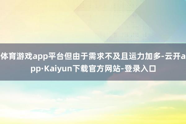 体育游戏app平台但由于需求不及且运力加多-云开app·Kaiyun下载官方网站-登录入口