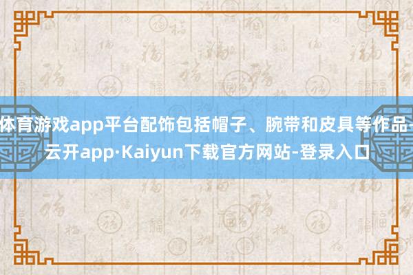体育游戏app平台配饰包括帽子、腕带和皮具等作品-云开app·Kaiyun下载官方网站-登录入口