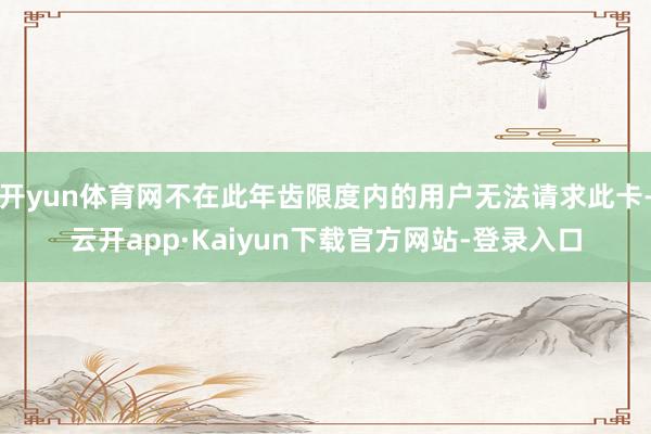开yun体育网不在此年齿限度内的用户无法请求此卡-云开app·Kaiyun下载官方网站-登录入口