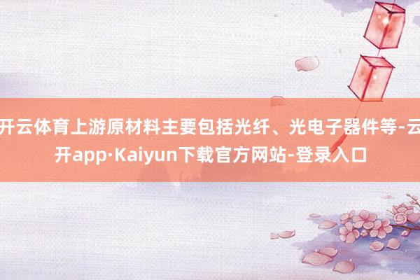 开云体育上游原材料主要包括光纤、光电子器件等-云开app·Kaiyun下载官方网站-登录入口