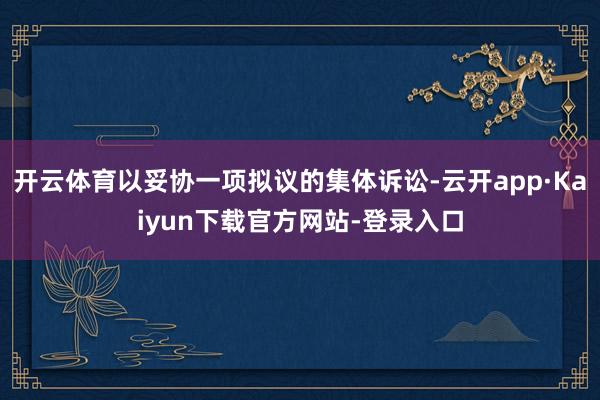 开云体育以妥协一项拟议的集体诉讼-云开app·Kaiyun下载官方网站-登录入口