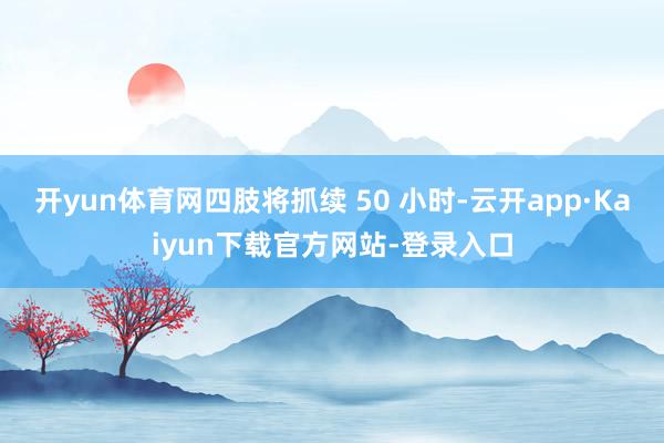 开yun体育网四肢将抓续 50 小时-云开app·Kaiyun下载官方网站-登录入口