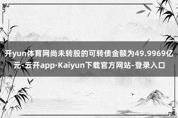 开yun体育网尚未转股的可转债金额为49.9969亿元-云开app·Kaiyun下载官方网站-登录入口