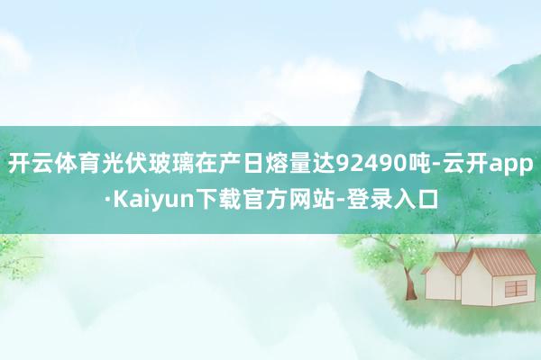 开云体育光伏玻璃在产日熔量达92490吨-云开app·Kaiyun下载官方网站-登录入口