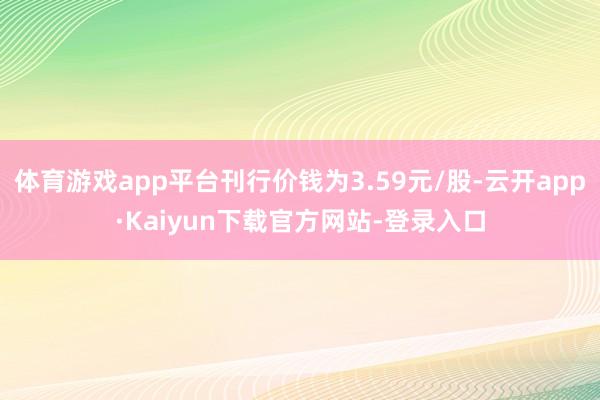 体育游戏app平台刊行价钱为3.59元/股-云开app·Kaiyun下载官方网站-登录入口