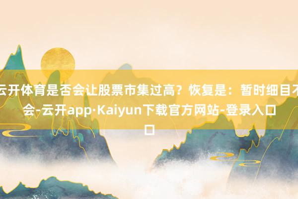 云开体育是否会让股票市集过高？恢复是：暂时细目不会-云开app·Kaiyun下载官方网站-登录入口
