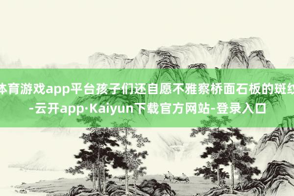体育游戏app平台孩子们还自愿不雅察桥面石板的斑纹-云开app·Kaiyun下载官方网站-登录入口
