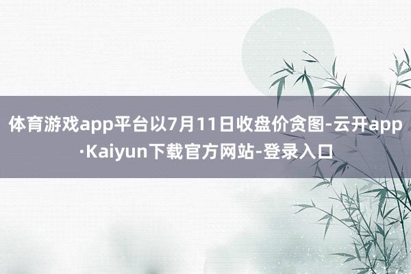 体育游戏app平台以7月11日收盘价贪图-云开app·Kaiyun下载官方网站-登录入口