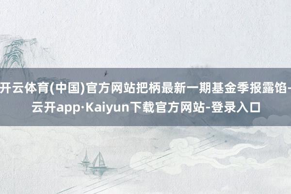 开云体育(中国)官方网站把柄最新一期基金季报露馅-云开app·Kaiyun下载官方网站-登录入口