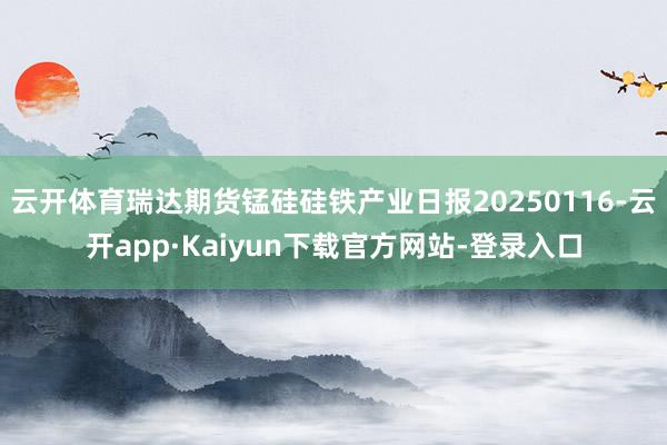 云开体育瑞达期货锰硅硅铁产业日报20250116-云开app·Kaiyun下载官方网站-登录入口