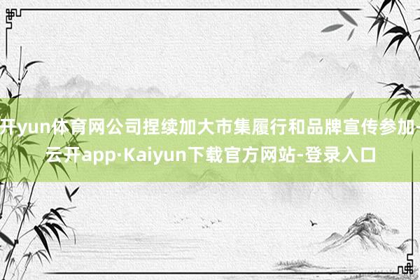 开yun体育网公司捏续加大市集履行和品牌宣传参加-云开app·Kaiyun下载官方网站-登录入口